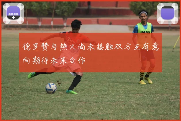 德罗赞与热火尚未接触双方互有意向期待未来合作