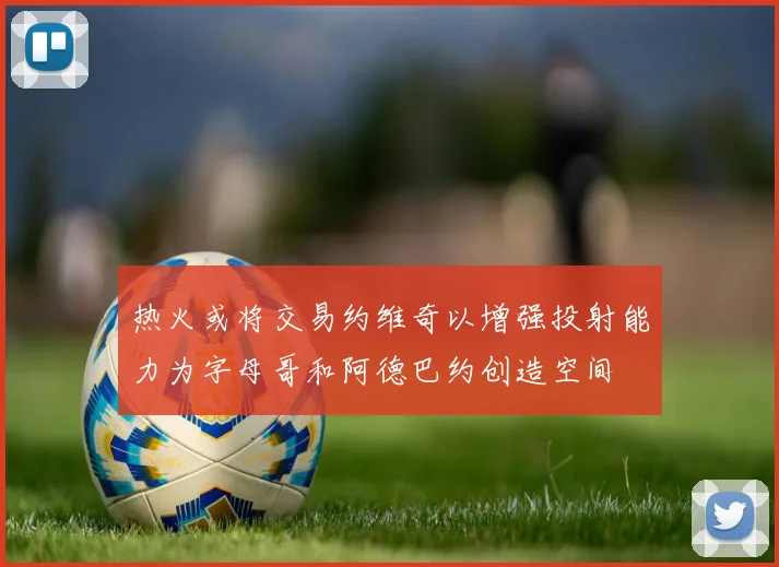 热火或将交易约维奇以增强投射能力为字母哥和阿德巴约创造空间