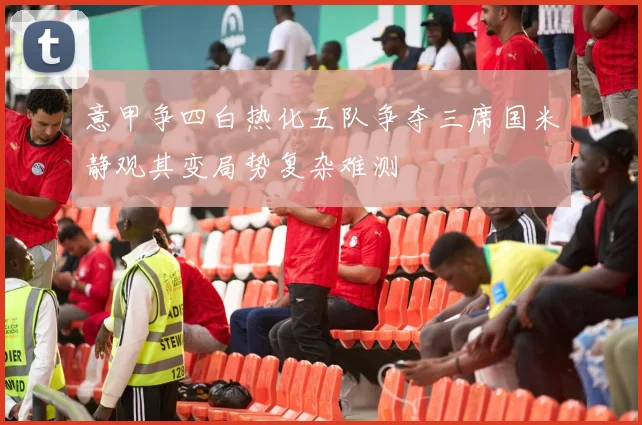 意甲争四白热化五队争夺三席国米静观其变局势复杂难测