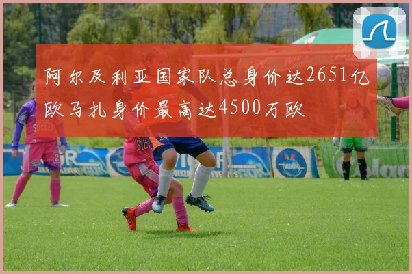 阿尔及利亚国家队总身价达2651亿欧马扎身价最高达4500万欧