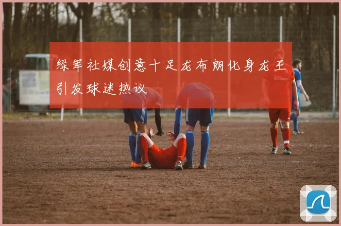 绿军社媒创意十足龙布朗化身龙王引发球迷热议