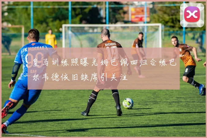 皇马训练照曝光姆巴佩回归合练巴尔韦德依旧缺席引关注