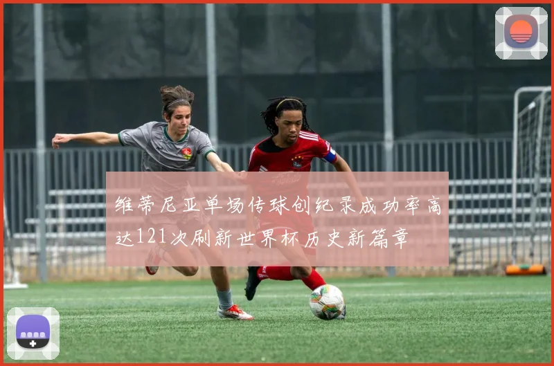 维蒂尼亚单场传球创纪录成功率高达121次刷新世界杯历史新篇章