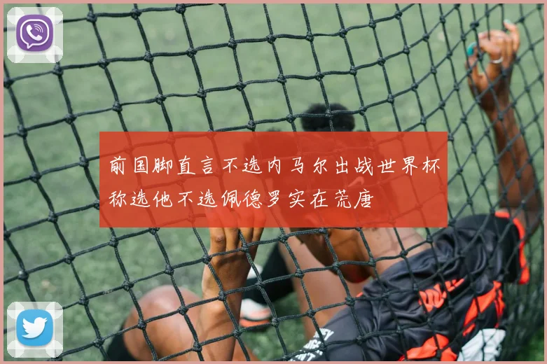 前国脚直言不选内马尔出战世界杯称选他不选佩德罗实在荒唐