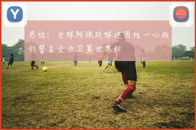 恩佐：全球阿根廷球迷团结一心我们誓言全力卫冕世界杯