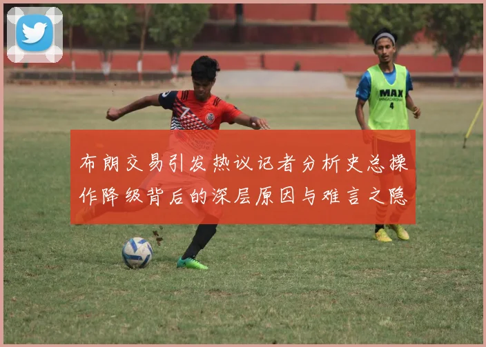 布朗交易引发热议记者分析史总操作降级背后的深层原因与难言之隐